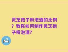 灵芝孢子粉泡酒的比例？教你如何制作灵芝孢子粉泡酒？