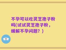 不孕可以吃灵芝孢子粉吗(试试灵芝孢子粉，缓解不孕问题？)