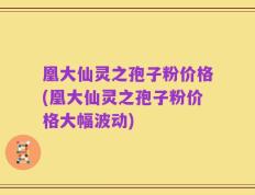 凰大仙灵之孢子粉价格(凰大仙灵之孢子粉价格大幅波动)