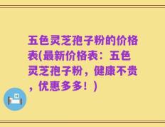 五色灵芝孢子粉的价格表(最新价格表：五色灵芝孢子粉，健康不贵，优惠多多！)