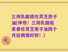 三阴乳腺癌吃灵芝孢子油(神奇！三阴乳腺癌患者吃灵芝孢子油四个月后病情好转！)