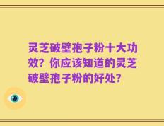 灵芝破壁孢子粉十大功效？你应该知道的灵芝破壁孢子粉的好处？