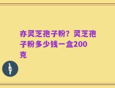 亦灵芝孢子粉？灵芝孢子粉多少钱一盒200克