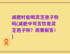 减肥时能喝灵芝孢子粉吗(减肥中可否饮用灵芝孢子粉？简要解答！)