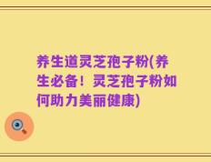 养生道灵芝孢子粉(养生必备！灵芝孢子粉如何助力美丽健康)