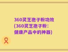 360灵芝孢子粉功效(360灵芝孢子粉：健康产品中的神器)