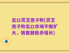 出口灵芝孢子粉(灵芝孢子粉出口市场不断扩大，销售额稳步增长)