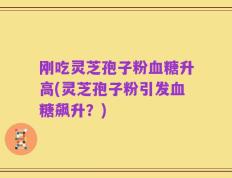 刚吃灵芝孢子粉血糖升高(灵芝孢子粉引发血糖飙升？)