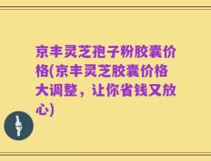 京丰灵芝孢子粉胶囊价格(京丰灵芝胶囊价格大调整，让你省钱又放心)