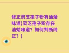 修正灵芝孢子粉有油蛤味道(灵芝孢子粉存在油蛤味道？如何判断纯正？)