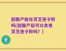 剖腹产能吃灵芝孢子粉吗(剖腹产后可以食用灵芝孢子粉吗？)