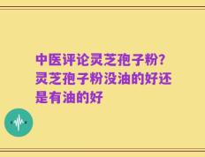 中医评论灵芝孢子粉？灵芝孢子粉没油的好还是有油的好