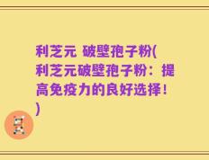 利芝元 破壁孢子粉(利芝元破壁孢子粉：提高免疫力的良好选择！)