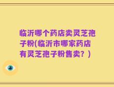 临沂哪个药店卖灵芝孢子粉(临沂市哪家药店有灵芝孢子粉售卖？)