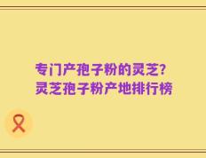 专门产孢子粉的灵芝？灵芝孢子粉产地排行榜