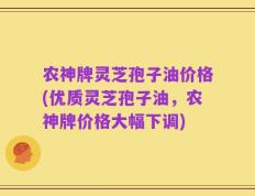 农神牌灵芝孢子油价格(优质灵芝孢子油，农神牌价格大幅下调)