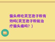 偏头疼吃灵芝孢子粉有效吗(灵芝孢子粉能治疗偏头痛吗？)