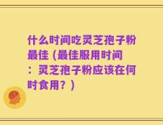 什么时间吃灵芝孢子粉最佳 (最佳服用时间：灵芝孢子粉应该在何时食用？)