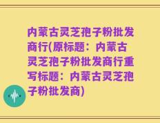 内蒙古灵芝孢子粉批发商行(原标题：内蒙古灵芝孢子粉批发商行重写标题：内蒙古灵芝孢子粉批发商)