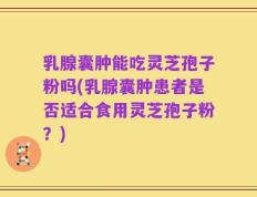 乳腺囊肿能吃灵芝孢子粉吗(乳腺囊肿患者是否适合食用灵芝孢子粉？)