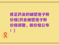 修正药业的破壁孢子粉价格(药业破壁孢子粉价格调整，新价格公布！)