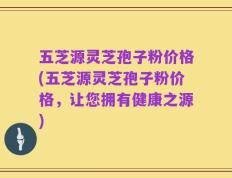 五芝源灵芝孢子粉价格(五芝源灵芝孢子粉价格，让您拥有健康之源)