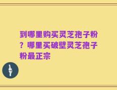 到哪里购买灵芝孢子粉？哪里买破壁灵芝孢子粉最正宗