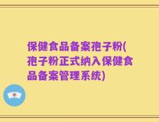 保健食品备案孢子粉(孢子粉正式纳入保健食品备案管理系统)