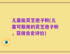 儿童能灵芝孢子粉(儿童可服用的灵芝孢子粉，获得肯定评价)