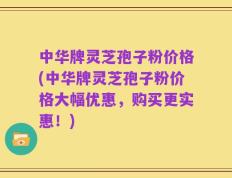 中华牌灵芝孢子粉价格(中华牌灵芝孢子粉价格大幅优惠，购买更实惠！)