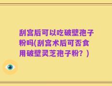 刮宫后可以吃破壁孢子粉吗(刮宫术后可否食用破壁灵芝孢子粉？)