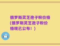 俄罗斯灵芝孢子粉价格(俄罗斯灵芝孢子粉价格现已公布！)