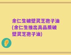余仁生破壁灵芝孢子油(余仁生推出高品质破壁灵芝孢子油)