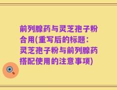 前列腺药与灵芝孢子粉合用(重写后的标题：灵芝孢子粉与前列腺药搭配使用的注意事项)