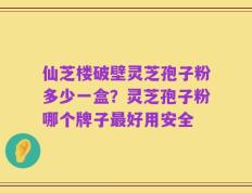 仙芝楼破壁灵芝孢子粉多少一盒？灵芝孢子粉哪个牌子最好用安全