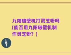 九阳破壁机打灵芝粉吗(能否用九阳破壁机制作灵芝粉？)