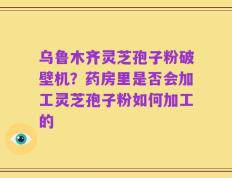 乌鲁木齐灵芝孢子粉破壁机？药房里是否会加工灵芝孢子粉如何加工的