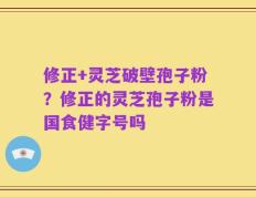 修正+灵芝破壁孢子粉？修正的灵芝孢子粉是国食健字号吗