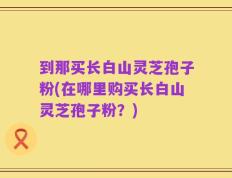 到那买长白山灵芝孢子粉(在哪里购买长白山灵芝孢子粉？)