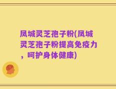 凤城灵芝孢子粉(凤城灵芝孢子粉提高免疫力，呵护身体健康)