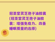 冠圣堂灵芝孢子油胶囊(冠圣堂灵芝孢子油胶囊：增强免疫力、改善睡眠质量的选择)