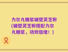 力尔凡糖浆破壁灵芝粉(破壁灵芝粉搭配力尔凡糖浆，功效倍增！)
