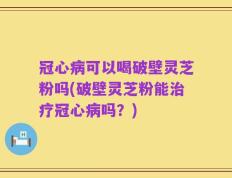 冠心病可以喝破壁灵芝粉吗(破壁灵芝粉能治疗冠心病吗？)
