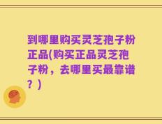到哪里购买灵芝孢子粉正品(购买正品灵芝孢子粉，去哪里买最靠谱？)