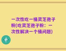 一次性吃一桶灵芝孢子粉(吃灵芝孢子粉：一次性解决一个桶问题)