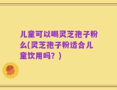 儿童可以喝灵芝孢子粉么(灵芝孢子粉适合儿童饮用吗？)
