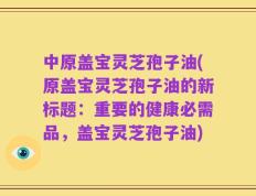 中原盖宝灵芝孢子油(原盖宝灵芝孢子油的新标题：重要的健康必需品，盖宝灵芝孢子油)