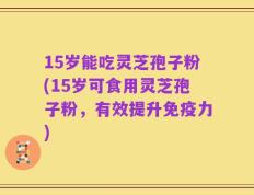 15岁能吃灵芝孢子粉(15岁可食用灵芝孢子粉，有效提升免疫力)