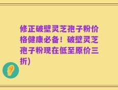 修正破壁灵芝孢子粉价格健康必备！破壁灵芝孢子粉现在低至原价三折)
