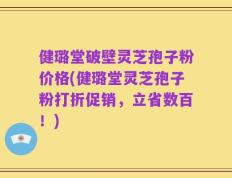 健璐堂破壁灵芝孢子粉价格(健璐堂灵芝孢子粉打折促销，立省数百！)